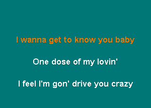 I wanna get to know you baby

One dose of my lovin'

I feel I'm gon' drive you crazy