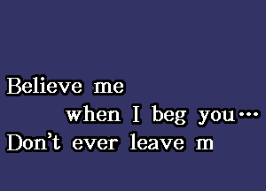 Believe me

when I beg you---
Don t ever leave m