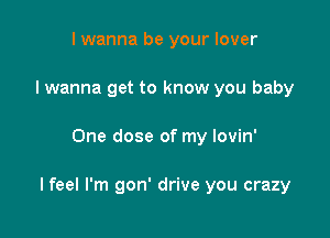 I wanna be your lover
I wanna get to know you baby

One dose of my lovin'

I feel I'm gon' drive you crazy