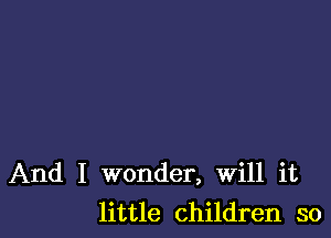 And I wonder, Will it
little children so