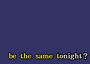 be the same tonight?