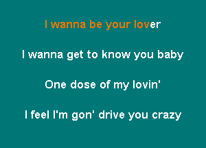 I wanna be your lover
I wanna get to know you baby

One dose of my lovin'

I feel I'm gon' drive you crazy