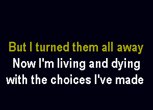 But I turned them all away

Now I'm living and dying
with the choices I've made