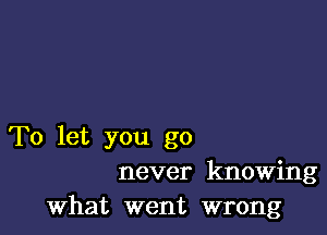 To let you go
never knowing
what went wrong