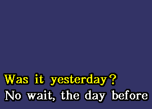 Was it yesterday?
No wait, the day before