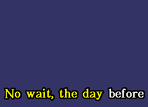 No wait, the day before