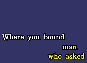 Where you bound
man
Who asked