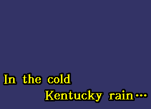 In the cold
Kentucky rain-