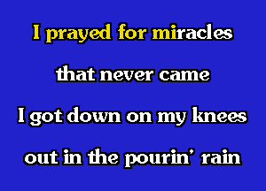 I prayed for miracles
that never came
I got down on my knees

out in the pourin' rain