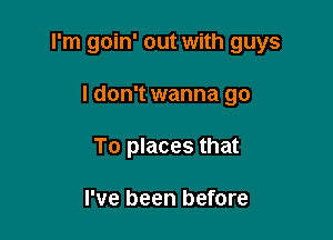 I'm goin' out with guys

I don't wanna go
To places that

I've been before