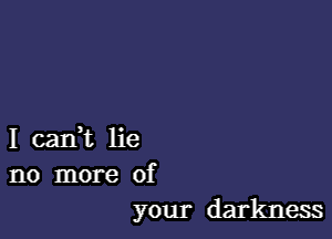 I cadt lie
no more of
your darkness