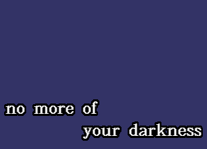 no more of
your darkness