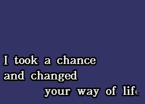 I took a chance
and changed
your way of lift