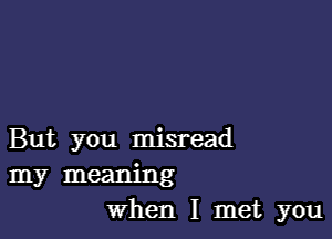 But you misread

my meaning
When I met you