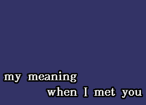 my meaning
When I met you