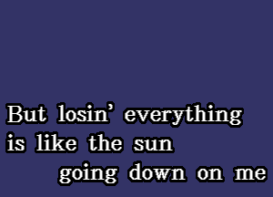 But losin, everything
is like the sun

going down on me