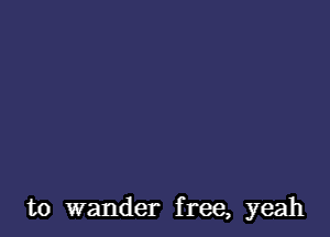 to wander free, yeah