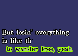 But losin, everything
is like thx
in m m