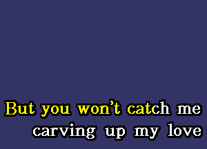 But you won t catch me
carving up my love