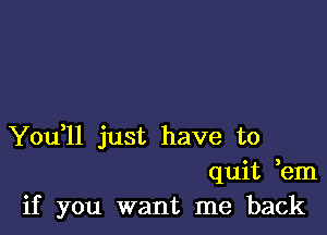 You,ll just have to
quit em
if you want me back