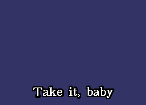 Take it, baby