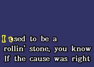 E msed to be a
rollin stone, you know
If the cause was right