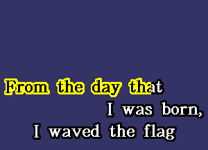 mmwamt

I was born,
I waved the flag