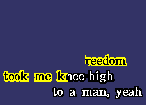 mg m Bilee-high
to a man, yeah