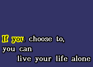 E? W choose to,

you can
live your life alone