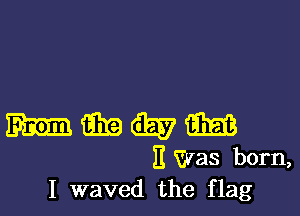 mm an (Easy m
I! Was born,
I waved the flag