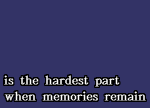 is the hardest part
When memories remain