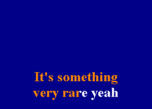 It's something
very rare yeah