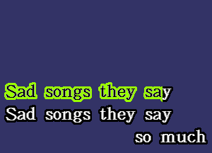 Gig? SEW
Sad songs they say

so much