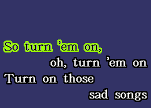 Hmm

oh, turn km on
Turn on those
sad songs