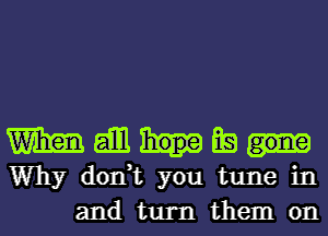 Wham gill Ea
Why don,t you tune in
and turn them on