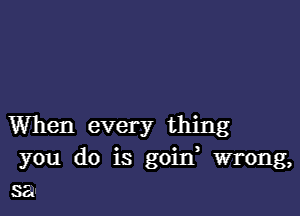 When every thing
you do is goitf wrong,
sal