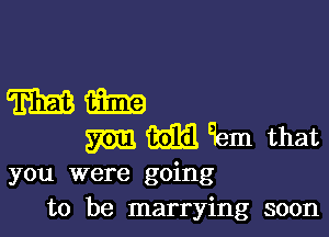 mm

gem 3313 9am that

you were going
to be marrying soon