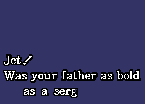 Jet!
Was your father as bold
as a serg.