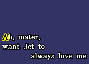 Ah, mater,
want Jet to

always love me