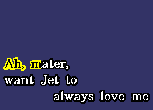 Am, mater,

want Jet to
always love me