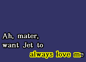 Ah, mater,
want Jet to

mmme