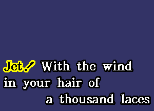 W With the Wind
in your hair of

a thousand laces