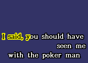 I! SEE, you should have

seen me
With the poker man