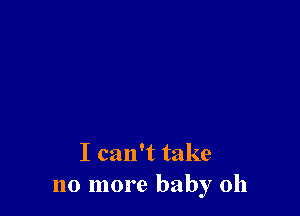 I can't take
no more baby 0h