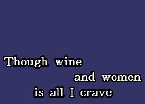 Though wine
and women
is all I crave