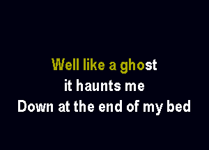 Well like a ghost

it haunts me
Down at the end of my bed