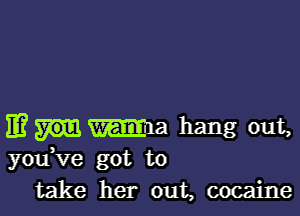 11? ma hang out,
you ve got to
take her out, cocaine