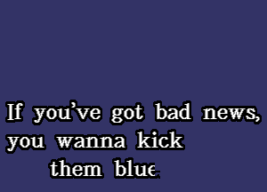 If yofve got bad news,
you wanna kick
them blue