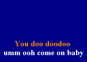 You doo doodoo
umm 00h come on baby