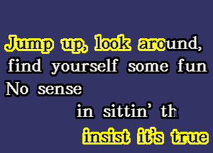 ma,
find yourself some fun
No sense

in sittin, tlT

mmm